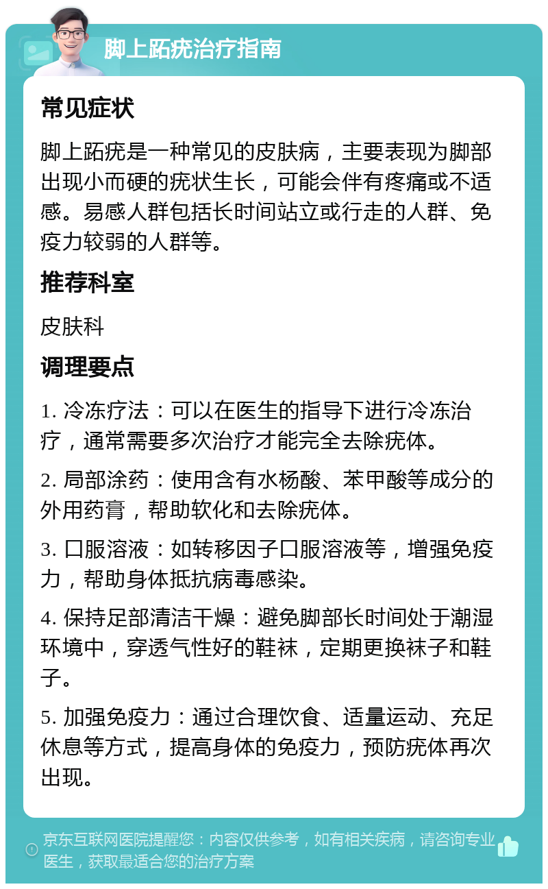 脚上跖疣治疗指南 常见症状 脚上跖疣是一种常见的皮肤病，主要表现为脚部出现小而硬的疣状生长，可能会伴有疼痛或不适感。易感人群包括长时间站立或行走的人群、免疫力较弱的人群等。 推荐科室 皮肤科 调理要点 1. 冷冻疗法：可以在医生的指导下进行冷冻治疗，通常需要多次治疗才能完全去除疣体。 2. 局部涂药：使用含有水杨酸、苯甲酸等成分的外用药膏，帮助软化和去除疣体。 3. 口服溶液：如转移因子口服溶液等，增强免疫力，帮助身体抵抗病毒感染。 4. 保持足部清洁干燥：避免脚部长时间处于潮湿环境中，穿透气性好的鞋袜，定期更换袜子和鞋子。 5. 加强免疫力：通过合理饮食、适量运动、充足休息等方式，提高身体的免疫力，预防疣体再次出现。