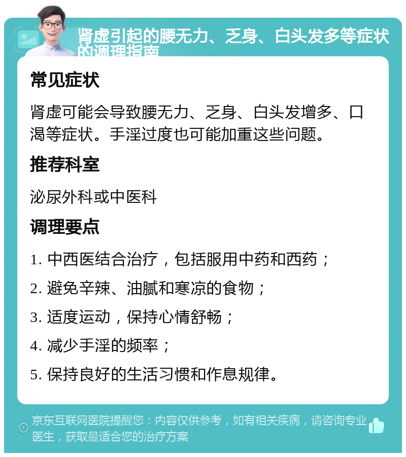 肾虚引起的腰无力、乏身、白头发多等症状的调理指南 常见症状 肾虚可能会导致腰无力、乏身、白头发增多、口渴等症状。手淫过度也可能加重这些问题。 推荐科室 泌尿外科或中医科 调理要点 1. 中西医结合治疗，包括服用中药和西药； 2. 避免辛辣、油腻和寒凉的食物； 3. 适度运动，保持心情舒畅； 4. 减少手淫的频率； 5. 保持良好的生活习惯和作息规律。