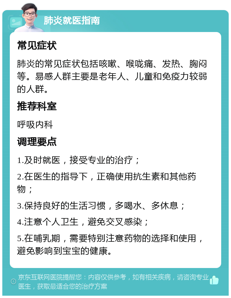 肺炎就医指南 常见症状 肺炎的常见症状包括咳嗽、喉咙痛、发热、胸闷等。易感人群主要是老年人、儿童和免疫力较弱的人群。 推荐科室 呼吸内科 调理要点 1.及时就医，接受专业的治疗； 2.在医生的指导下，正确使用抗生素和其他药物； 3.保持良好的生活习惯，多喝水、多休息； 4.注意个人卫生，避免交叉感染； 5.在哺乳期，需要特别注意药物的选择和使用，避免影响到宝宝的健康。