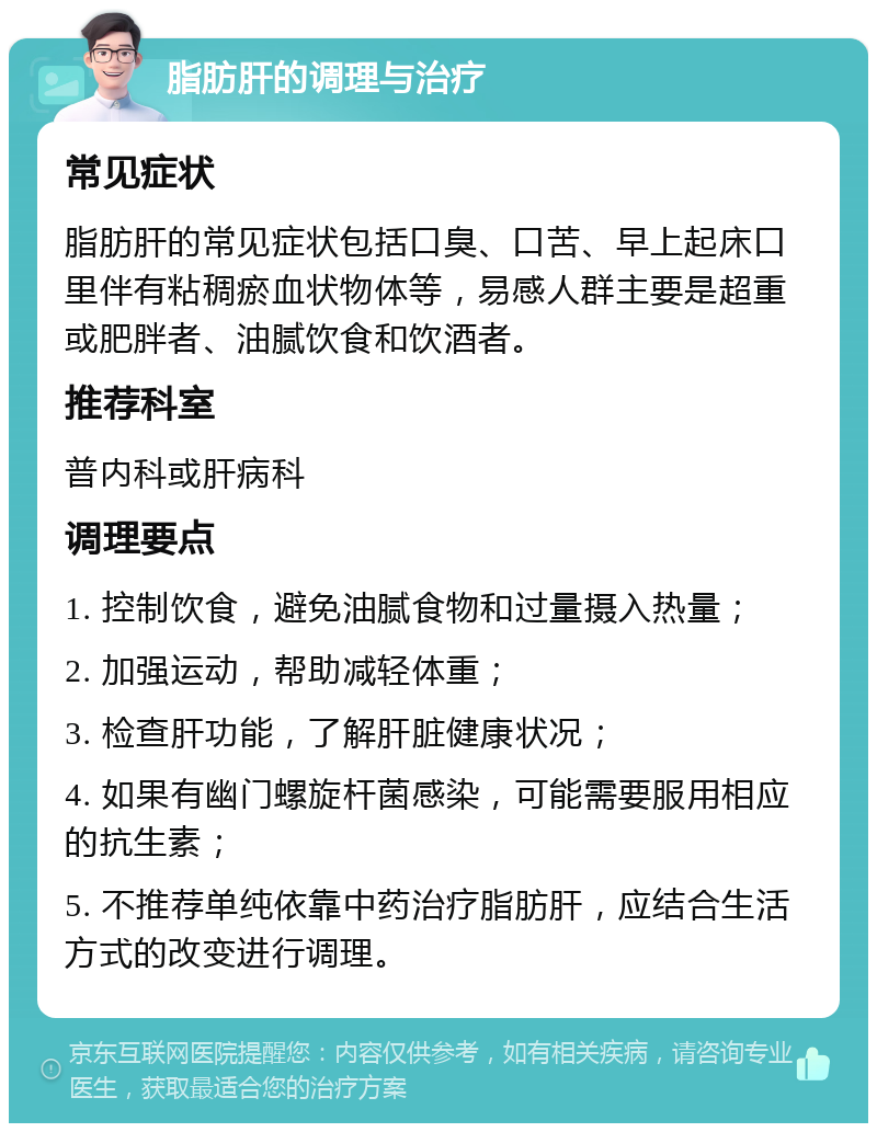 脂肪肝的调理与治疗 常见症状 脂肪肝的常见症状包括口臭、口苦、早上起床口里伴有粘稠瘀血状物体等，易感人群主要是超重或肥胖者、油腻饮食和饮酒者。 推荐科室 普内科或肝病科 调理要点 1. 控制饮食，避免油腻食物和过量摄入热量； 2. 加强运动，帮助减轻体重； 3. 检查肝功能，了解肝脏健康状况； 4. 如果有幽门螺旋杆菌感染，可能需要服用相应的抗生素； 5. 不推荐单纯依靠中药治疗脂肪肝，应结合生活方式的改变进行调理。