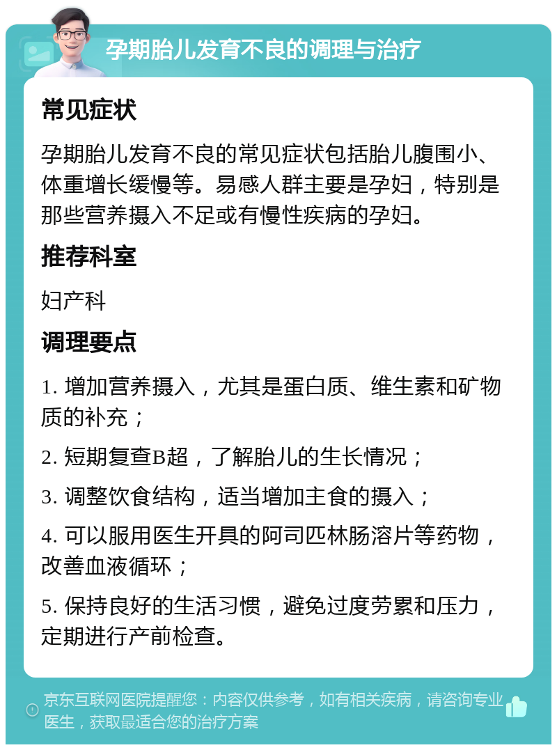 孕期胎儿发育不良的调理与治疗 常见症状 孕期胎儿发育不良的常见症状包括胎儿腹围小、体重增长缓慢等。易感人群主要是孕妇，特别是那些营养摄入不足或有慢性疾病的孕妇。 推荐科室 妇产科 调理要点 1. 增加营养摄入，尤其是蛋白质、维生素和矿物质的补充； 2. 短期复查B超，了解胎儿的生长情况； 3. 调整饮食结构，适当增加主食的摄入； 4. 可以服用医生开具的阿司匹林肠溶片等药物，改善血液循环； 5. 保持良好的生活习惯，避免过度劳累和压力，定期进行产前检查。