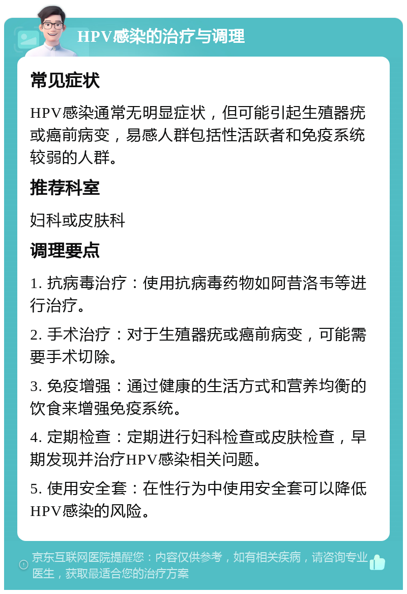 HPV感染的治疗与调理 常见症状 HPV感染通常无明显症状，但可能引起生殖器疣或癌前病变，易感人群包括性活跃者和免疫系统较弱的人群。 推荐科室 妇科或皮肤科 调理要点 1. 抗病毒治疗：使用抗病毒药物如阿昔洛韦等进行治疗。 2. 手术治疗：对于生殖器疣或癌前病变，可能需要手术切除。 3. 免疫增强：通过健康的生活方式和营养均衡的饮食来增强免疫系统。 4. 定期检查：定期进行妇科检查或皮肤检查，早期发现并治疗HPV感染相关问题。 5. 使用安全套：在性行为中使用安全套可以降低HPV感染的风险。