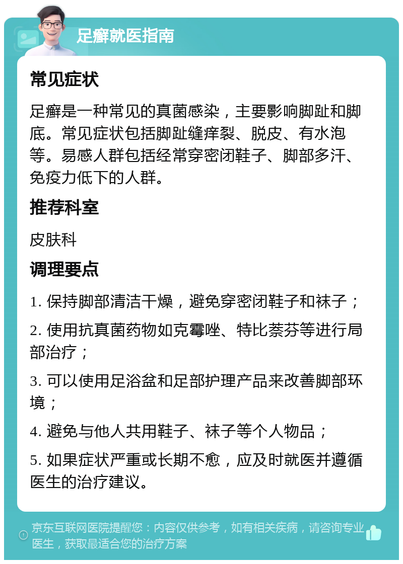 足癣就医指南 常见症状 足癣是一种常见的真菌感染，主要影响脚趾和脚底。常见症状包括脚趾缝痒裂、脱皮、有水泡等。易感人群包括经常穿密闭鞋子、脚部多汗、免疫力低下的人群。 推荐科室 皮肤科 调理要点 1. 保持脚部清洁干燥，避免穿密闭鞋子和袜子； 2. 使用抗真菌药物如克霉唑、特比萘芬等进行局部治疗； 3. 可以使用足浴盆和足部护理产品来改善脚部环境； 4. 避免与他人共用鞋子、袜子等个人物品； 5. 如果症状严重或长期不愈，应及时就医并遵循医生的治疗建议。