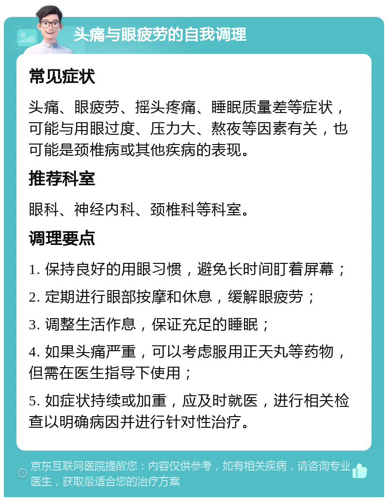 头痛与眼疲劳的自我调理 常见症状 头痛、眼疲劳、摇头疼痛、睡眠质量差等症状，可能与用眼过度、压力大、熬夜等因素有关，也可能是颈椎病或其他疾病的表现。 推荐科室 眼科、神经内科、颈椎科等科室。 调理要点 1. 保持良好的用眼习惯，避免长时间盯着屏幕； 2. 定期进行眼部按摩和休息，缓解眼疲劳； 3. 调整生活作息，保证充足的睡眠； 4. 如果头痛严重，可以考虑服用正天丸等药物，但需在医生指导下使用； 5. 如症状持续或加重，应及时就医，进行相关检查以明确病因并进行针对性治疗。