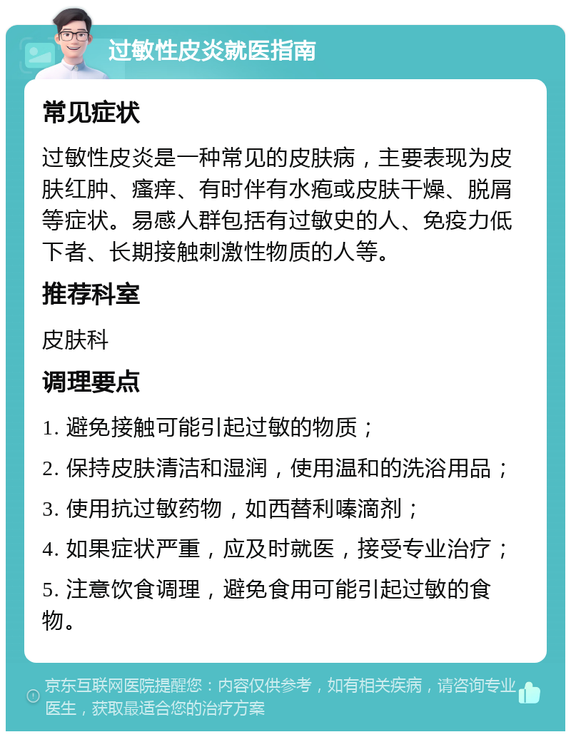 过敏性皮炎就医指南 常见症状 过敏性皮炎是一种常见的皮肤病，主要表现为皮肤红肿、瘙痒、有时伴有水疱或皮肤干燥、脱屑等症状。易感人群包括有过敏史的人、免疫力低下者、长期接触刺激性物质的人等。 推荐科室 皮肤科 调理要点 1. 避免接触可能引起过敏的物质； 2. 保持皮肤清洁和湿润，使用温和的洗浴用品； 3. 使用抗过敏药物，如西替利嗪滴剂； 4. 如果症状严重，应及时就医，接受专业治疗； 5. 注意饮食调理，避免食用可能引起过敏的食物。