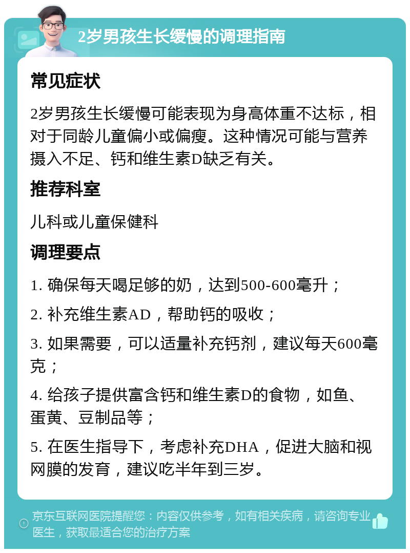 2岁男孩生长缓慢的调理指南 常见症状 2岁男孩生长缓慢可能表现为身高体重不达标，相对于同龄儿童偏小或偏瘦。这种情况可能与营养摄入不足、钙和维生素D缺乏有关。 推荐科室 儿科或儿童保健科 调理要点 1. 确保每天喝足够的奶，达到500-600毫升； 2. 补充维生素AD，帮助钙的吸收； 3. 如果需要，可以适量补充钙剂，建议每天600毫克； 4. 给孩子提供富含钙和维生素D的食物，如鱼、蛋黄、豆制品等； 5. 在医生指导下，考虑补充DHA，促进大脑和视网膜的发育，建议吃半年到三岁。