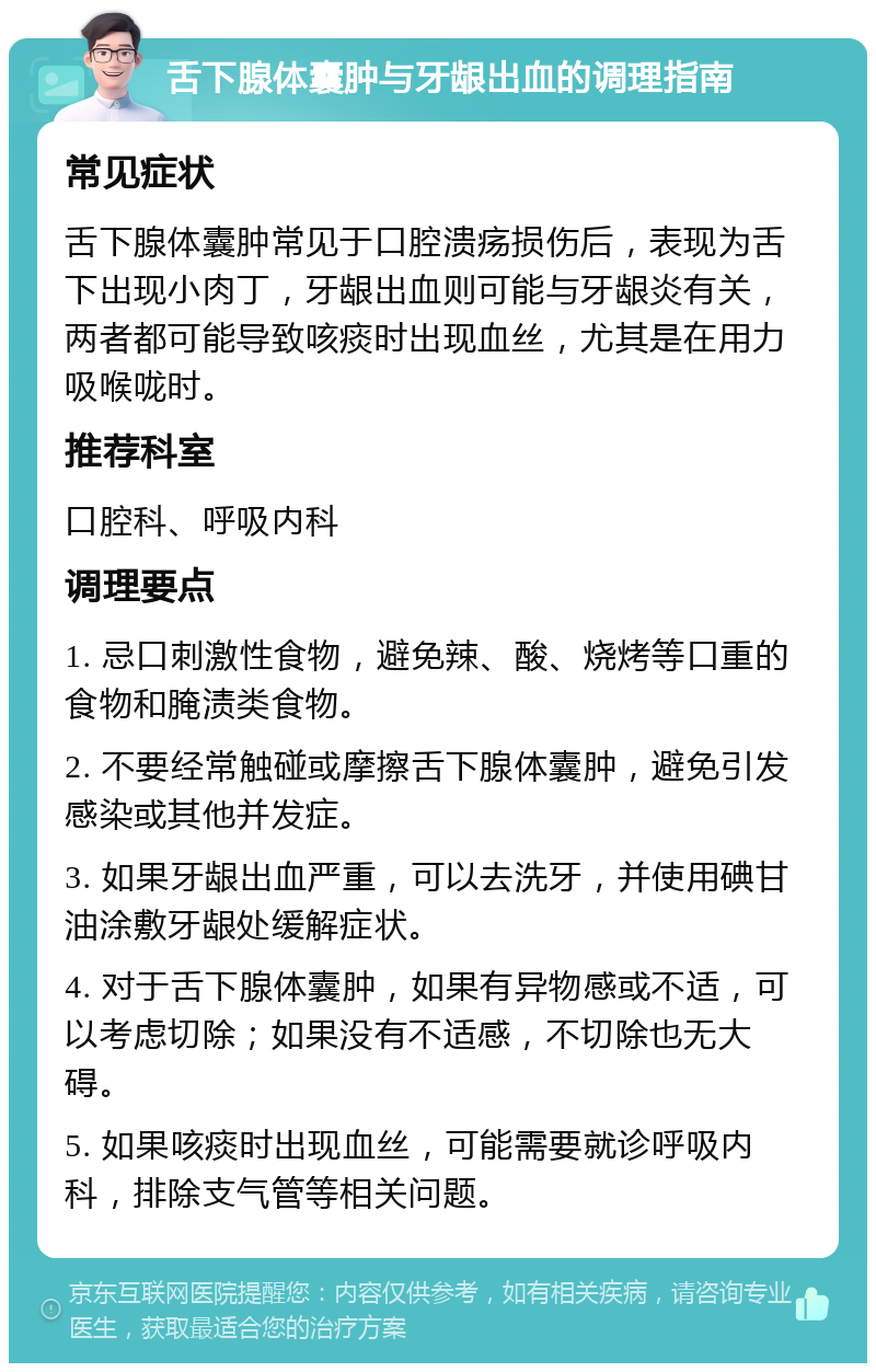 舌下腺体囊肿与牙龈出血的调理指南 常见症状 舌下腺体囊肿常见于口腔溃疡损伤后，表现为舌下出现小肉丁，牙龈出血则可能与牙龈炎有关，两者都可能导致咳痰时出现血丝，尤其是在用力吸喉咙时。 推荐科室 口腔科、呼吸内科 调理要点 1. 忌口刺激性食物，避免辣、酸、烧烤等口重的食物和腌渍类食物。 2. 不要经常触碰或摩擦舌下腺体囊肿，避免引发感染或其他并发症。 3. 如果牙龈出血严重，可以去洗牙，并使用碘甘油涂敷牙龈处缓解症状。 4. 对于舌下腺体囊肿，如果有异物感或不适，可以考虑切除；如果没有不适感，不切除也无大碍。 5. 如果咳痰时出现血丝，可能需要就诊呼吸内科，排除支气管等相关问题。