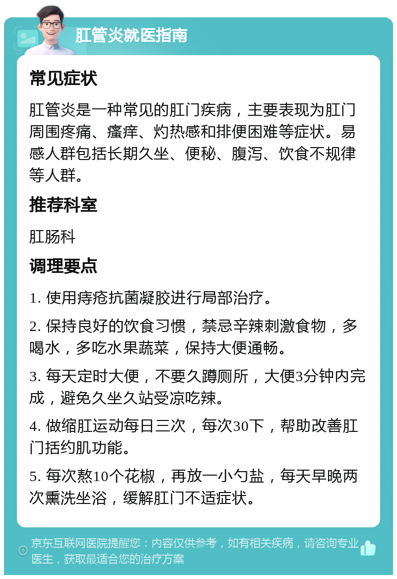 肛管炎就医指南 常见症状 肛管炎是一种常见的肛门疾病，主要表现为肛门周围疼痛、瘙痒、灼热感和排便困难等症状。易感人群包括长期久坐、便秘、腹泻、饮食不规律等人群。 推荐科室 肛肠科 调理要点 1. 使用痔疮抗菌凝胶进行局部治疗。 2. 保持良好的饮食习惯，禁忌辛辣刺激食物，多喝水，多吃水果蔬菜，保持大便通畅。 3. 每天定时大便，不要久蹲厕所，大便3分钟内完成，避免久坐久站受凉吃辣。 4. 做缩肛运动每日三次，每次30下，帮助改善肛门括约肌功能。 5. 每次熬10个花椒，再放一小勺盐，每天早晚两次熏洗坐浴，缓解肛门不适症状。