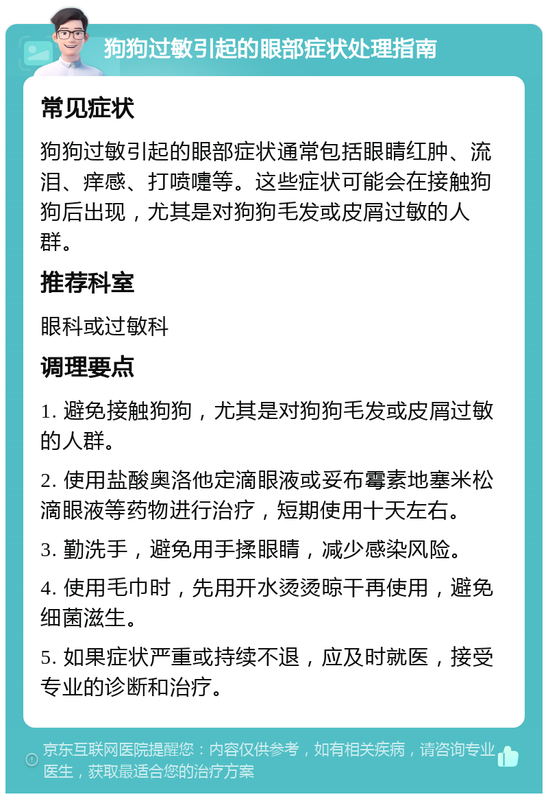 狗狗过敏引起的眼部症状处理指南 常见症状 狗狗过敏引起的眼部症状通常包括眼睛红肿、流泪、痒感、打喷嚏等。这些症状可能会在接触狗狗后出现，尤其是对狗狗毛发或皮屑过敏的人群。 推荐科室 眼科或过敏科 调理要点 1. 避免接触狗狗，尤其是对狗狗毛发或皮屑过敏的人群。 2. 使用盐酸奥洛他定滴眼液或妥布霉素地塞米松滴眼液等药物进行治疗，短期使用十天左右。 3. 勤洗手，避免用手揉眼睛，减少感染风险。 4. 使用毛巾时，先用开水烫烫晾干再使用，避免细菌滋生。 5. 如果症状严重或持续不退，应及时就医，接受专业的诊断和治疗。