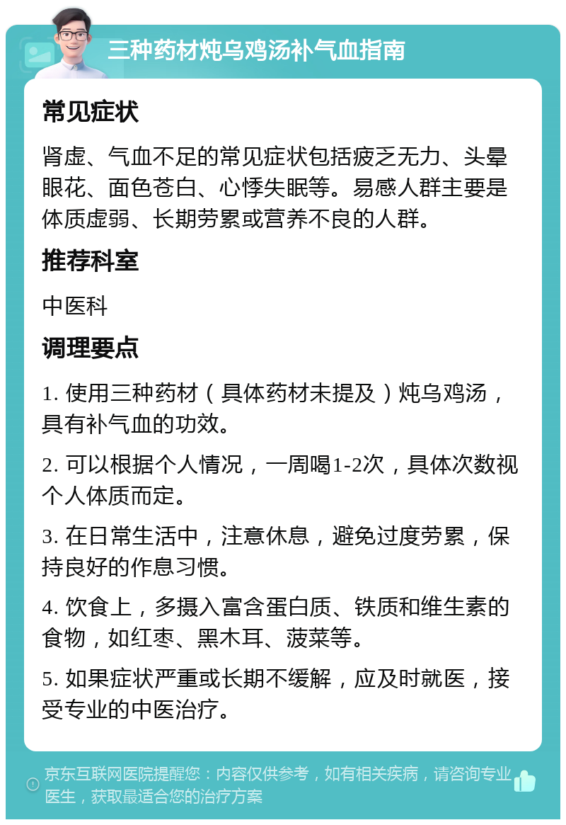 三种药材炖乌鸡汤补气血指南 常见症状 肾虚、气血不足的常见症状包括疲乏无力、头晕眼花、面色苍白、心悸失眠等。易感人群主要是体质虚弱、长期劳累或营养不良的人群。 推荐科室 中医科 调理要点 1. 使用三种药材（具体药材未提及）炖乌鸡汤，具有补气血的功效。 2. 可以根据个人情况，一周喝1-2次，具体次数视个人体质而定。 3. 在日常生活中，注意休息，避免过度劳累，保持良好的作息习惯。 4. 饮食上，多摄入富含蛋白质、铁质和维生素的食物，如红枣、黑木耳、菠菜等。 5. 如果症状严重或长期不缓解，应及时就医，接受专业的中医治疗。