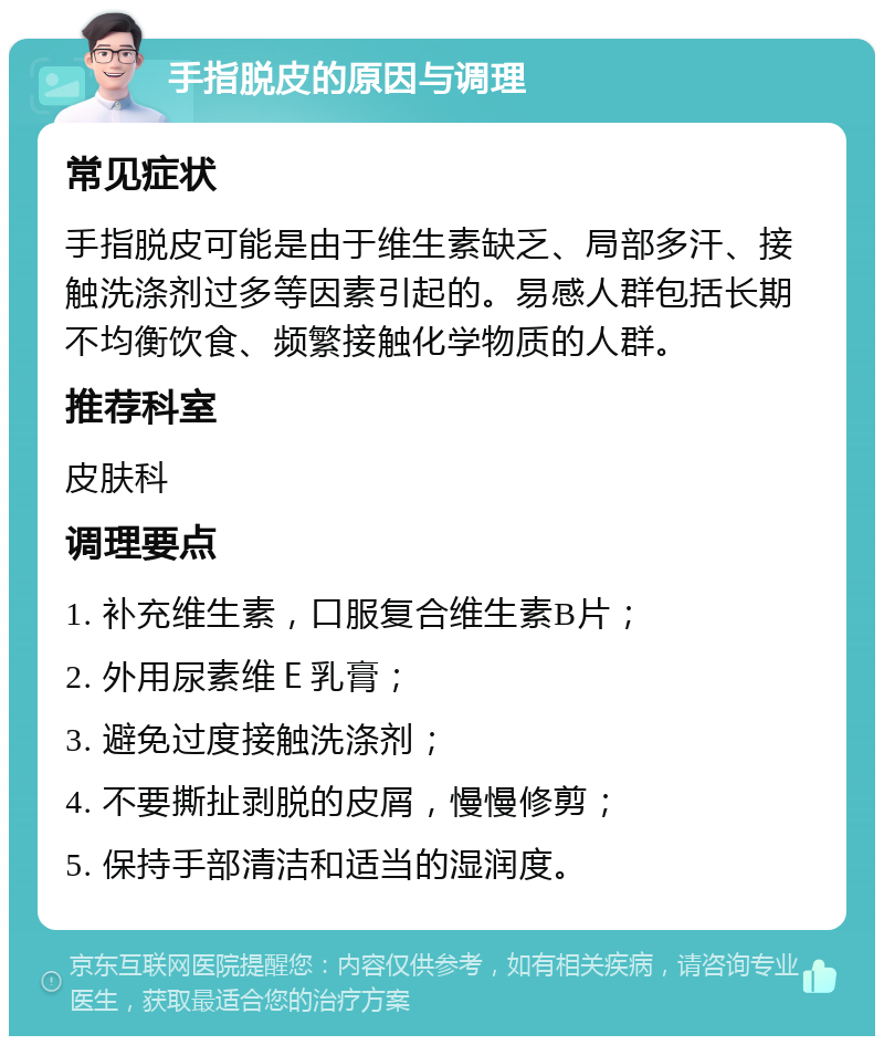 手指脱皮的原因与调理 常见症状 手指脱皮可能是由于维生素缺乏、局部多汗、接触洗涤剂过多等因素引起的。易感人群包括长期不均衡饮食、频繁接触化学物质的人群。 推荐科室 皮肤科 调理要点 1. 补充维生素，口服复合维生素B片； 2. 外用尿素维Ｅ乳膏； 3. 避免过度接触洗涤剂； 4. 不要撕扯剥脱的皮屑，慢慢修剪； 5. 保持手部清洁和适当的湿润度。