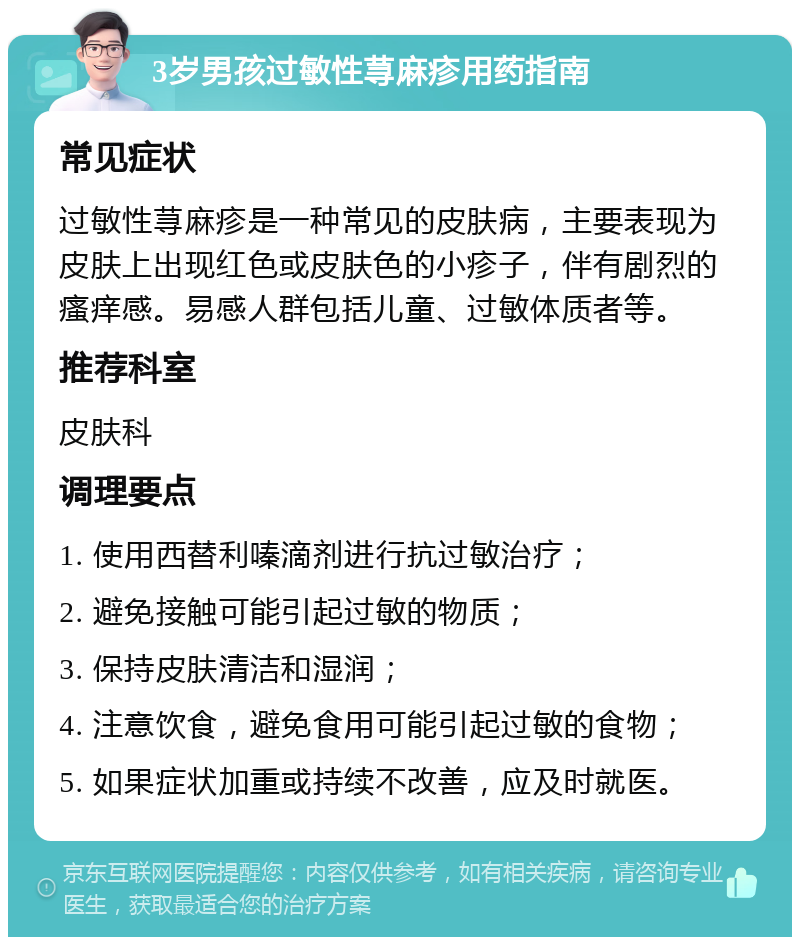 3岁男孩过敏性荨麻疹用药指南 常见症状 过敏性荨麻疹是一种常见的皮肤病，主要表现为皮肤上出现红色或皮肤色的小疹子，伴有剧烈的瘙痒感。易感人群包括儿童、过敏体质者等。 推荐科室 皮肤科 调理要点 1. 使用西替利嗪滴剂进行抗过敏治疗； 2. 避免接触可能引起过敏的物质； 3. 保持皮肤清洁和湿润； 4. 注意饮食，避免食用可能引起过敏的食物； 5. 如果症状加重或持续不改善，应及时就医。