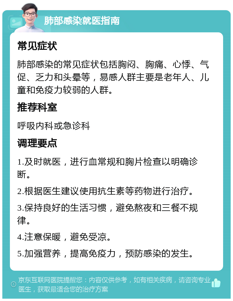 肺部感染就医指南 常见症状 肺部感染的常见症状包括胸闷、胸痛、心悸、气促、乏力和头晕等，易感人群主要是老年人、儿童和免疫力较弱的人群。 推荐科室 呼吸内科或急诊科 调理要点 1.及时就医，进行血常规和胸片检查以明确诊断。 2.根据医生建议使用抗生素等药物进行治疗。 3.保持良好的生活习惯，避免熬夜和三餐不规律。 4.注意保暖，避免受凉。 5.加强营养，提高免疫力，预防感染的发生。