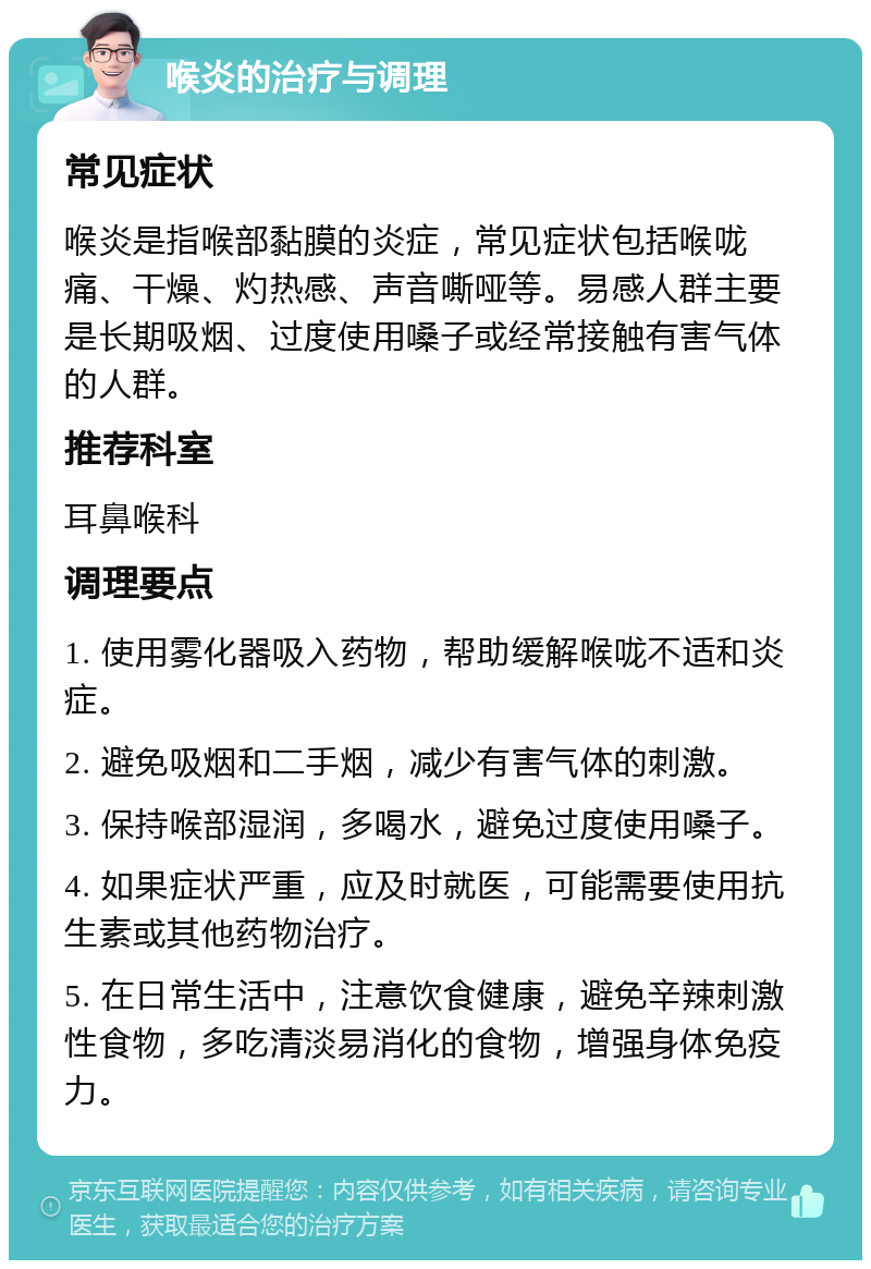 喉炎的治疗与调理 常见症状 喉炎是指喉部黏膜的炎症，常见症状包括喉咙痛、干燥、灼热感、声音嘶哑等。易感人群主要是长期吸烟、过度使用嗓子或经常接触有害气体的人群。 推荐科室 耳鼻喉科 调理要点 1. 使用雾化器吸入药物，帮助缓解喉咙不适和炎症。 2. 避免吸烟和二手烟，减少有害气体的刺激。 3. 保持喉部湿润，多喝水，避免过度使用嗓子。 4. 如果症状严重，应及时就医，可能需要使用抗生素或其他药物治疗。 5. 在日常生活中，注意饮食健康，避免辛辣刺激性食物，多吃清淡易消化的食物，增强身体免疫力。