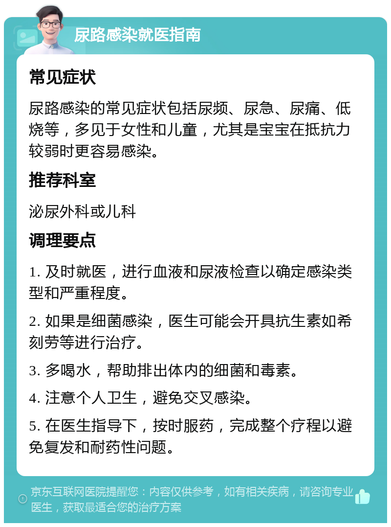 尿路感染就医指南 常见症状 尿路感染的常见症状包括尿频、尿急、尿痛、低烧等，多见于女性和儿童，尤其是宝宝在抵抗力较弱时更容易感染。 推荐科室 泌尿外科或儿科 调理要点 1. 及时就医，进行血液和尿液检查以确定感染类型和严重程度。 2. 如果是细菌感染，医生可能会开具抗生素如希刻劳等进行治疗。 3. 多喝水，帮助排出体内的细菌和毒素。 4. 注意个人卫生，避免交叉感染。 5. 在医生指导下，按时服药，完成整个疗程以避免复发和耐药性问题。