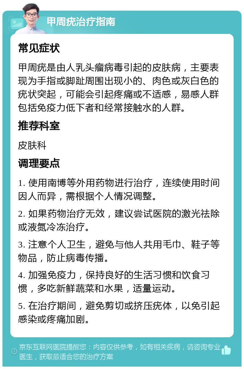 甲周疣治疗指南 常见症状 甲周疣是由人乳头瘤病毒引起的皮肤病，主要表现为手指或脚趾周围出现小的、肉色或灰白色的疣状突起，可能会引起疼痛或不适感，易感人群包括免疫力低下者和经常接触水的人群。 推荐科室 皮肤科 调理要点 1. 使用南博等外用药物进行治疗，连续使用时间因人而异，需根据个人情况调整。 2. 如果药物治疗无效，建议尝试医院的激光祛除或液氮冷冻治疗。 3. 注意个人卫生，避免与他人共用毛巾、鞋子等物品，防止病毒传播。 4. 加强免疫力，保持良好的生活习惯和饮食习惯，多吃新鲜蔬菜和水果，适量运动。 5. 在治疗期间，避免剪切或挤压疣体，以免引起感染或疼痛加剧。