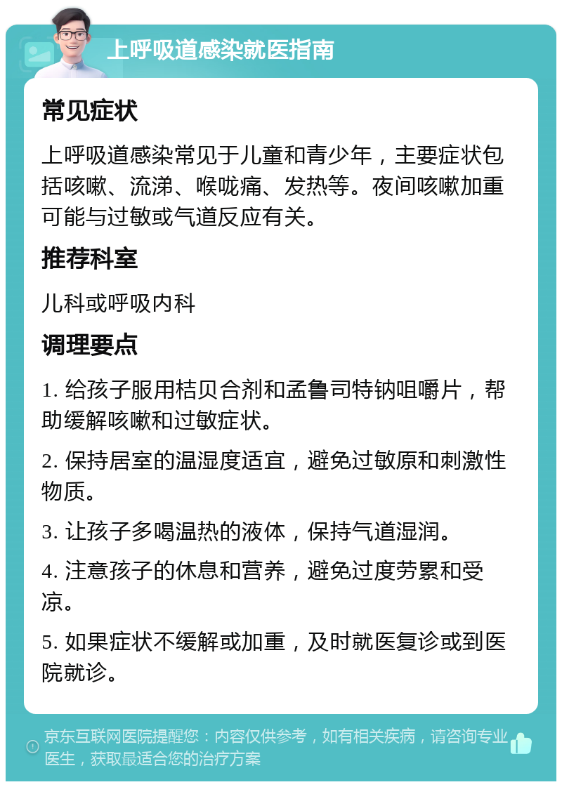 上呼吸道感染就医指南 常见症状 上呼吸道感染常见于儿童和青少年，主要症状包括咳嗽、流涕、喉咙痛、发热等。夜间咳嗽加重可能与过敏或气道反应有关。 推荐科室 儿科或呼吸内科 调理要点 1. 给孩子服用桔贝合剂和孟鲁司特钠咀嚼片，帮助缓解咳嗽和过敏症状。 2. 保持居室的温湿度适宜，避免过敏原和刺激性物质。 3. 让孩子多喝温热的液体，保持气道湿润。 4. 注意孩子的休息和营养，避免过度劳累和受凉。 5. 如果症状不缓解或加重，及时就医复诊或到医院就诊。