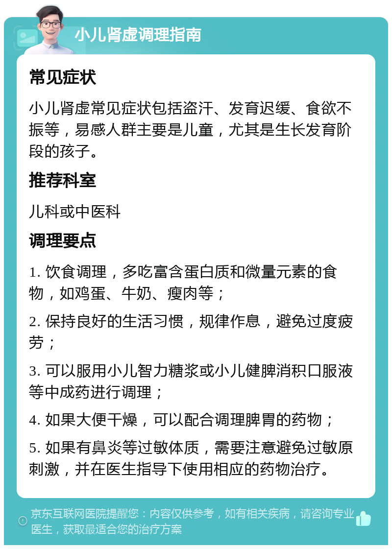 小儿肾虚调理指南 常见症状 小儿肾虚常见症状包括盗汗、发育迟缓、食欲不振等，易感人群主要是儿童，尤其是生长发育阶段的孩子。 推荐科室 儿科或中医科 调理要点 1. 饮食调理，多吃富含蛋白质和微量元素的食物，如鸡蛋、牛奶、瘦肉等； 2. 保持良好的生活习惯，规律作息，避免过度疲劳； 3. 可以服用小儿智力糖浆或小儿健脾消积口服液等中成药进行调理； 4. 如果大便干燥，可以配合调理脾胃的药物； 5. 如果有鼻炎等过敏体质，需要注意避免过敏原刺激，并在医生指导下使用相应的药物治疗。