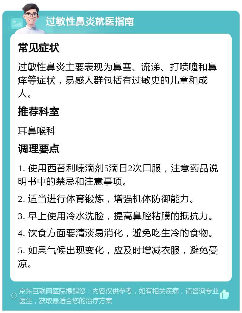 过敏性鼻炎就医指南 常见症状 过敏性鼻炎主要表现为鼻塞、流涕、打喷嚏和鼻痒等症状，易感人群包括有过敏史的儿童和成人。 推荐科室 耳鼻喉科 调理要点 1. 使用西替利嗪滴剂5滴日2次口服，注意药品说明书中的禁忌和注意事项。 2. 适当进行体育锻炼，增强机体防御能力。 3. 早上使用冷水洗脸，提高鼻腔粘膜的抵抗力。 4. 饮食方面要清淡易消化，避免吃生冷的食物。 5. 如果气候出现变化，应及时增减衣服，避免受凉。