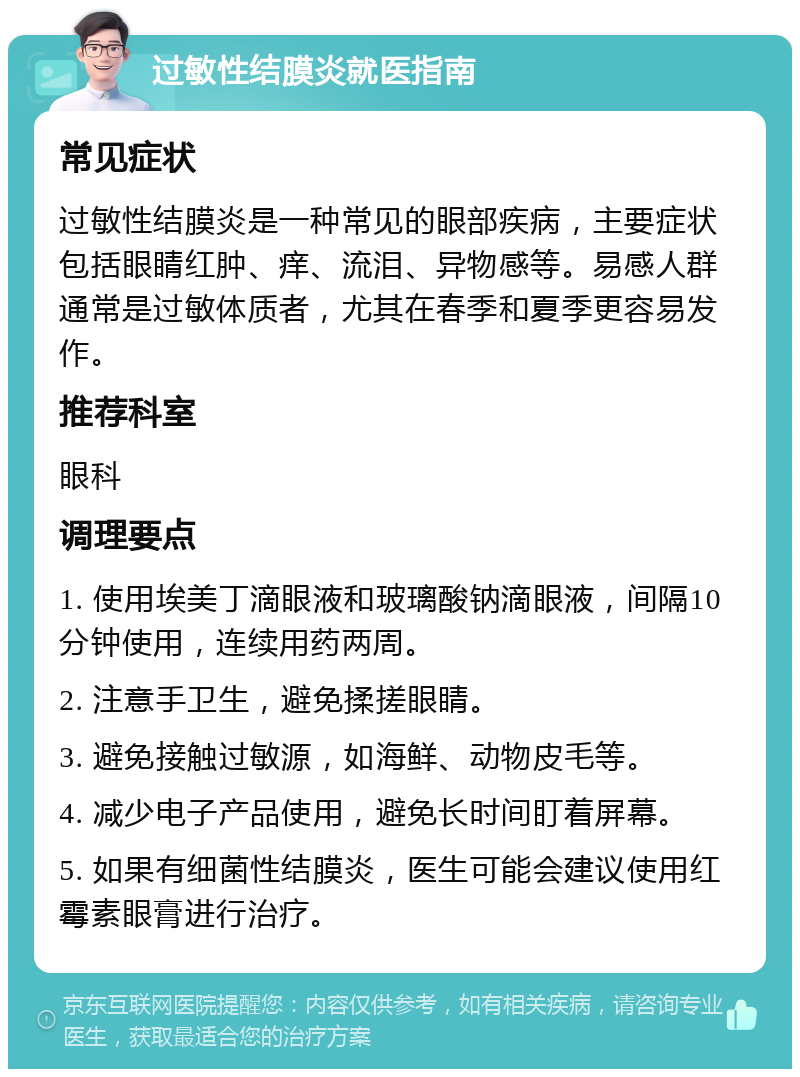 过敏性结膜炎就医指南 常见症状 过敏性结膜炎是一种常见的眼部疾病，主要症状包括眼睛红肿、痒、流泪、异物感等。易感人群通常是过敏体质者，尤其在春季和夏季更容易发作。 推荐科室 眼科 调理要点 1. 使用埃美丁滴眼液和玻璃酸钠滴眼液，间隔10分钟使用，连续用药两周。 2. 注意手卫生，避免揉搓眼睛。 3. 避免接触过敏源，如海鲜、动物皮毛等。 4. 减少电子产品使用，避免长时间盯着屏幕。 5. 如果有细菌性结膜炎，医生可能会建议使用红霉素眼膏进行治疗。