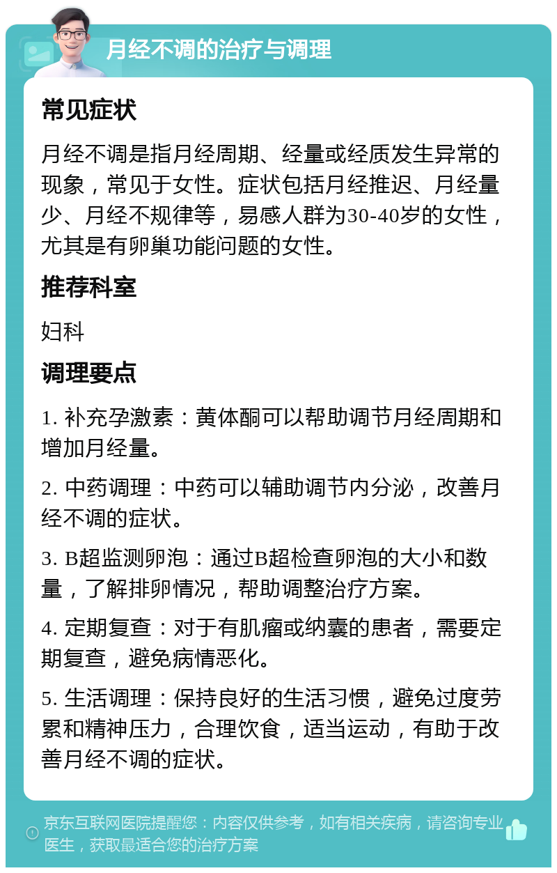 月经不调的治疗与调理 常见症状 月经不调是指月经周期、经量或经质发生异常的现象，常见于女性。症状包括月经推迟、月经量少、月经不规律等，易感人群为30-40岁的女性，尤其是有卵巢功能问题的女性。 推荐科室 妇科 调理要点 1. 补充孕激素：黄体酮可以帮助调节月经周期和增加月经量。 2. 中药调理：中药可以辅助调节内分泌，改善月经不调的症状。 3. B超监测卵泡：通过B超检查卵泡的大小和数量，了解排卵情况，帮助调整治疗方案。 4. 定期复查：对于有肌瘤或纳囊的患者，需要定期复查，避免病情恶化。 5. 生活调理：保持良好的生活习惯，避免过度劳累和精神压力，合理饮食，适当运动，有助于改善月经不调的症状。