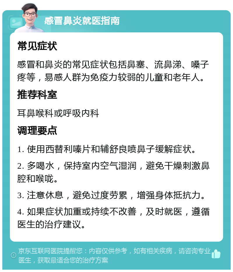 感冒鼻炎就医指南 常见症状 感冒和鼻炎的常见症状包括鼻塞、流鼻涕、嗓子疼等，易感人群为免疫力较弱的儿童和老年人。 推荐科室 耳鼻喉科或呼吸内科 调理要点 1. 使用西替利嗪片和辅舒良喷鼻子缓解症状。 2. 多喝水，保持室内空气湿润，避免干燥刺激鼻腔和喉咙。 3. 注意休息，避免过度劳累，增强身体抵抗力。 4. 如果症状加重或持续不改善，及时就医，遵循医生的治疗建议。