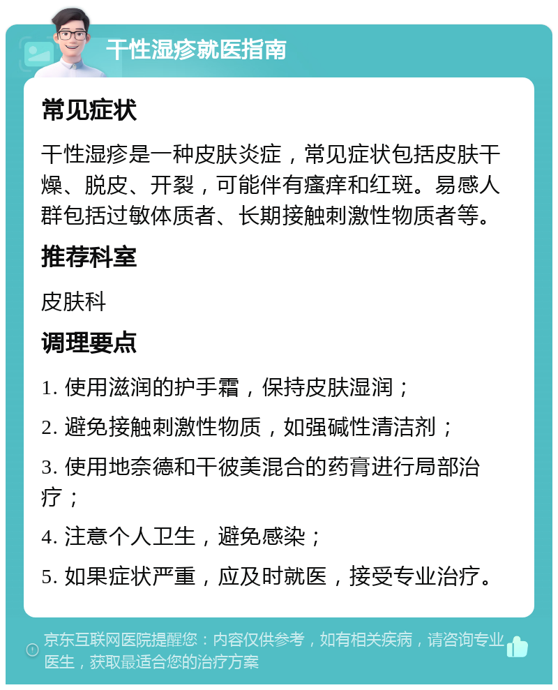 干性湿疹就医指南 常见症状 干性湿疹是一种皮肤炎症，常见症状包括皮肤干燥、脱皮、开裂，可能伴有瘙痒和红斑。易感人群包括过敏体质者、长期接触刺激性物质者等。 推荐科室 皮肤科 调理要点 1. 使用滋润的护手霜，保持皮肤湿润； 2. 避免接触刺激性物质，如强碱性清洁剂； 3. 使用地奈德和干彼美混合的药膏进行局部治疗； 4. 注意个人卫生，避免感染； 5. 如果症状严重，应及时就医，接受专业治疗。