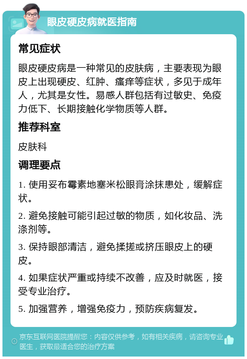 眼皮硬皮病就医指南 常见症状 眼皮硬皮病是一种常见的皮肤病，主要表现为眼皮上出现硬皮、红肿、瘙痒等症状，多见于成年人，尤其是女性。易感人群包括有过敏史、免疫力低下、长期接触化学物质等人群。 推荐科室 皮肤科 调理要点 1. 使用妥布霉素地塞米松眼膏涂抹患处，缓解症状。 2. 避免接触可能引起过敏的物质，如化妆品、洗涤剂等。 3. 保持眼部清洁，避免揉搓或挤压眼皮上的硬皮。 4. 如果症状严重或持续不改善，应及时就医，接受专业治疗。 5. 加强营养，增强免疫力，预防疾病复发。