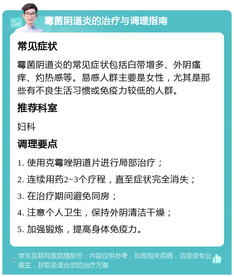 霉菌阴道炎的治疗与调理指南 常见症状 霉菌阴道炎的常见症状包括白带增多、外阴瘙痒、灼热感等。易感人群主要是女性，尤其是那些有不良生活习惯或免疫力较低的人群。 推荐科室 妇科 调理要点 1. 使用克霉唑阴道片进行局部治疗； 2. 连续用药2~3个疗程，直至症状完全消失； 3. 在治疗期间避免同房； 4. 注意个人卫生，保持外阴清洁干燥； 5. 加强锻炼，提高身体免疫力。