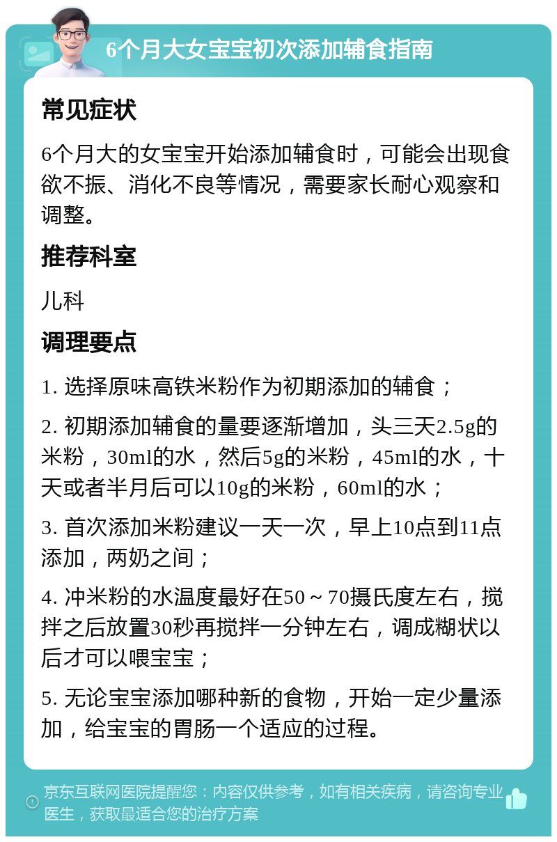 6个月大女宝宝初次添加辅食指南 常见症状 6个月大的女宝宝开始添加辅食时，可能会出现食欲不振、消化不良等情况，需要家长耐心观察和调整。 推荐科室 儿科 调理要点 1. 选择原味高铁米粉作为初期添加的辅食； 2. 初期添加辅食的量要逐渐增加，头三天2.5g的米粉，30ml的水，然后5g的米粉，45ml的水，十天或者半月后可以10g的米粉，60ml的水； 3. 首次添加米粉建议一天一次，早上10点到11点添加，两奶之间； 4. 冲米粉的水温度最好在50～70摄氏度左右，搅拌之后放置30秒再搅拌一分钟左右，调成糊状以后才可以喂宝宝； 5. 无论宝宝添加哪种新的食物，开始一定少量添加，给宝宝的胃肠一个适应的过程。