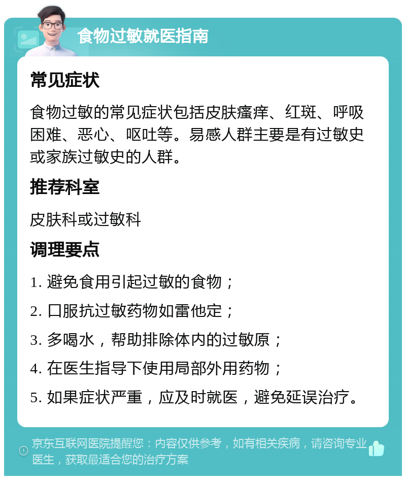 食物过敏就医指南 常见症状 食物过敏的常见症状包括皮肤瘙痒、红斑、呼吸困难、恶心、呕吐等。易感人群主要是有过敏史或家族过敏史的人群。 推荐科室 皮肤科或过敏科 调理要点 1. 避免食用引起过敏的食物； 2. 口服抗过敏药物如雷他定； 3. 多喝水，帮助排除体内的过敏原； 4. 在医生指导下使用局部外用药物； 5. 如果症状严重，应及时就医，避免延误治疗。