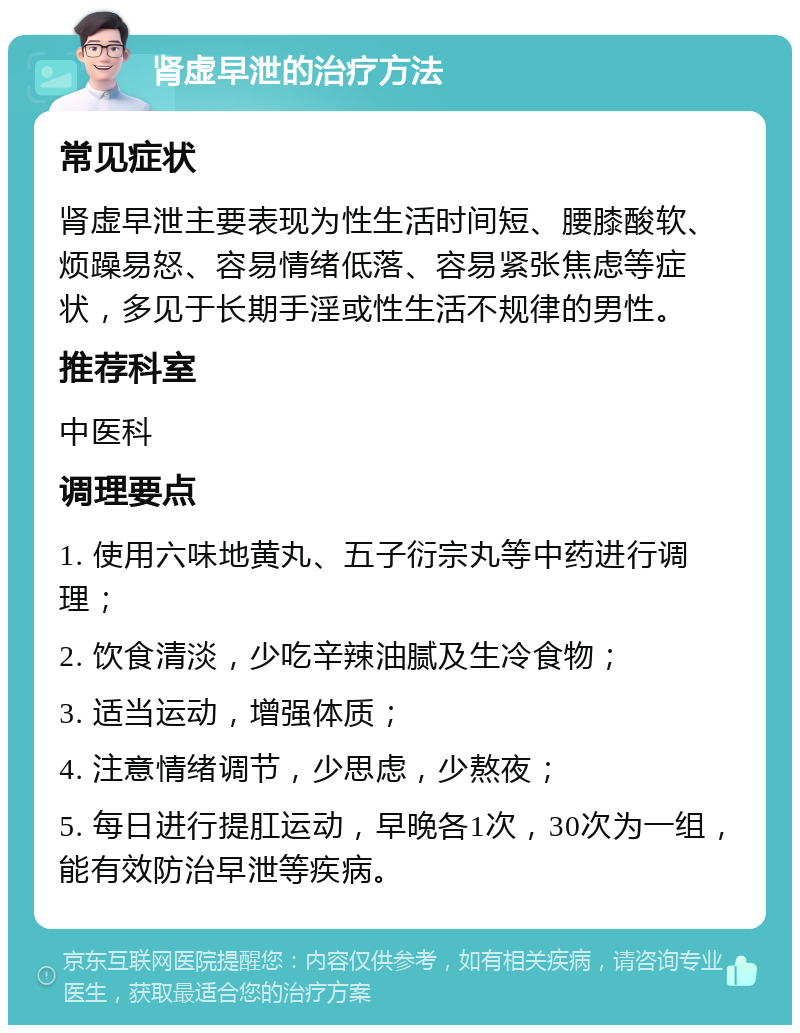 肾虚早泄的治疗方法 常见症状 肾虚早泄主要表现为性生活时间短、腰膝酸软、烦躁易怒、容易情绪低落、容易紧张焦虑等症状，多见于长期手淫或性生活不规律的男性。 推荐科室 中医科 调理要点 1. 使用六味地黄丸、五子衍宗丸等中药进行调理； 2. 饮食清淡，少吃辛辣油腻及生冷食物； 3. 适当运动，增强体质； 4. 注意情绪调节，少思虑，少熬夜； 5. 每日进行提肛运动，早晚各1次，30次为一组，能有效防治早泄等疾病。