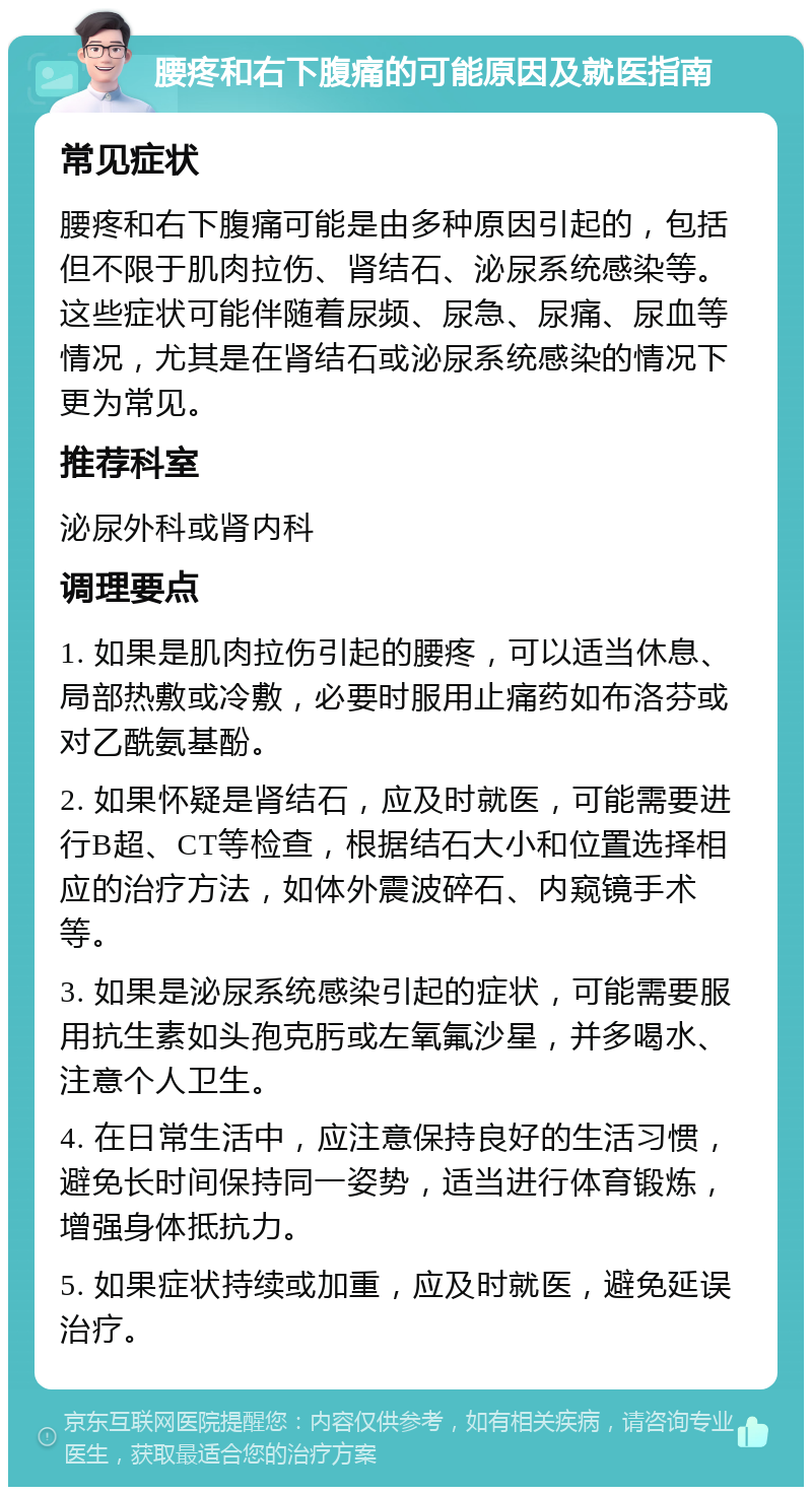 腰疼和右下腹痛的可能原因及就医指南 常见症状 腰疼和右下腹痛可能是由多种原因引起的，包括但不限于肌肉拉伤、肾结石、泌尿系统感染等。这些症状可能伴随着尿频、尿急、尿痛、尿血等情况，尤其是在肾结石或泌尿系统感染的情况下更为常见。 推荐科室 泌尿外科或肾内科 调理要点 1. 如果是肌肉拉伤引起的腰疼，可以适当休息、局部热敷或冷敷，必要时服用止痛药如布洛芬或对乙酰氨基酚。 2. 如果怀疑是肾结石，应及时就医，可能需要进行B超、CT等检查，根据结石大小和位置选择相应的治疗方法，如体外震波碎石、内窥镜手术等。 3. 如果是泌尿系统感染引起的症状，可能需要服用抗生素如头孢克肟或左氧氟沙星，并多喝水、注意个人卫生。 4. 在日常生活中，应注意保持良好的生活习惯，避免长时间保持同一姿势，适当进行体育锻炼，增强身体抵抗力。 5. 如果症状持续或加重，应及时就医，避免延误治疗。