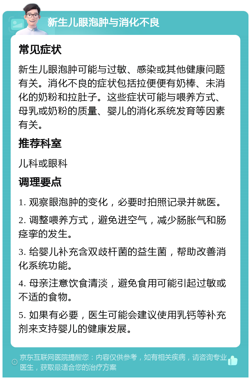 新生儿眼泡肿与消化不良 常见症状 新生儿眼泡肿可能与过敏、感染或其他健康问题有关。消化不良的症状包括拉便便有奶棒、未消化的奶粉和拉肚子。这些症状可能与喂养方式、母乳或奶粉的质量、婴儿的消化系统发育等因素有关。 推荐科室 儿科或眼科 调理要点 1. 观察眼泡肿的变化，必要时拍照记录并就医。 2. 调整喂养方式，避免进空气，减少肠胀气和肠痉挛的发生。 3. 给婴儿补充含双歧杆菌的益生菌，帮助改善消化系统功能。 4. 母亲注意饮食清淡，避免食用可能引起过敏或不适的食物。 5. 如果有必要，医生可能会建议使用乳钙等补充剂来支持婴儿的健康发展。