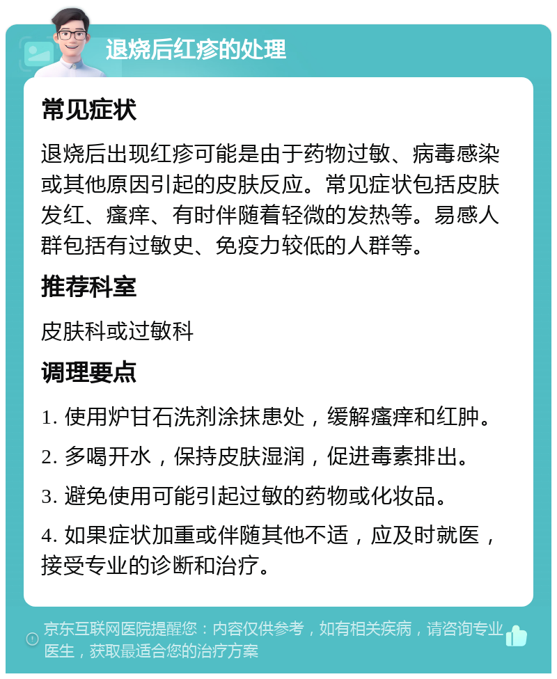 退烧后红疹的处理 常见症状 退烧后出现红疹可能是由于药物过敏、病毒感染或其他原因引起的皮肤反应。常见症状包括皮肤发红、瘙痒、有时伴随着轻微的发热等。易感人群包括有过敏史、免疫力较低的人群等。 推荐科室 皮肤科或过敏科 调理要点 1. 使用炉甘石洗剂涂抹患处，缓解瘙痒和红肿。 2. 多喝开水，保持皮肤湿润，促进毒素排出。 3. 避免使用可能引起过敏的药物或化妆品。 4. 如果症状加重或伴随其他不适，应及时就医，接受专业的诊断和治疗。