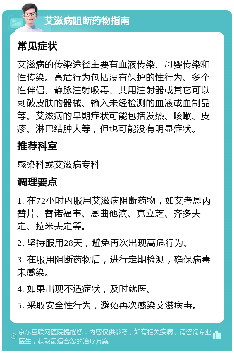 艾滋病阻断药物指南 常见症状 艾滋病的传染途径主要有血液传染、母婴传染和性传染。高危行为包括没有保护的性行为、多个性伴侣、静脉注射吸毒、共用注射器或其它可以刺破皮肤的器械、输入未经检测的血液或血制品等。艾滋病的早期症状可能包括发热、咳嗽、皮疹、淋巴结肿大等，但也可能没有明显症状。 推荐科室 感染科或艾滋病专科 调理要点 1. 在72小时内服用艾滋病阻断药物，如艾考恩丙替片、替诺福韦、恩曲他滨、克立芝、齐多夫定、拉米夫定等。 2. 坚持服用28天，避免再次出现高危行为。 3. 在服用阻断药物后，进行定期检测，确保病毒未感染。 4. 如果出现不适症状，及时就医。 5. 采取安全性行为，避免再次感染艾滋病毒。