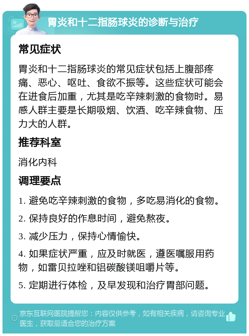 胃炎和十二指肠球炎的诊断与治疗 常见症状 胃炎和十二指肠球炎的常见症状包括上腹部疼痛、恶心、呕吐、食欲不振等。这些症状可能会在进食后加重，尤其是吃辛辣刺激的食物时。易感人群主要是长期吸烟、饮酒、吃辛辣食物、压力大的人群。 推荐科室 消化内科 调理要点 1. 避免吃辛辣刺激的食物，多吃易消化的食物。 2. 保持良好的作息时间，避免熬夜。 3. 减少压力，保持心情愉快。 4. 如果症状严重，应及时就医，遵医嘱服用药物，如雷贝拉唑和铝碳酸镁咀嚼片等。 5. 定期进行体检，及早发现和治疗胃部问题。