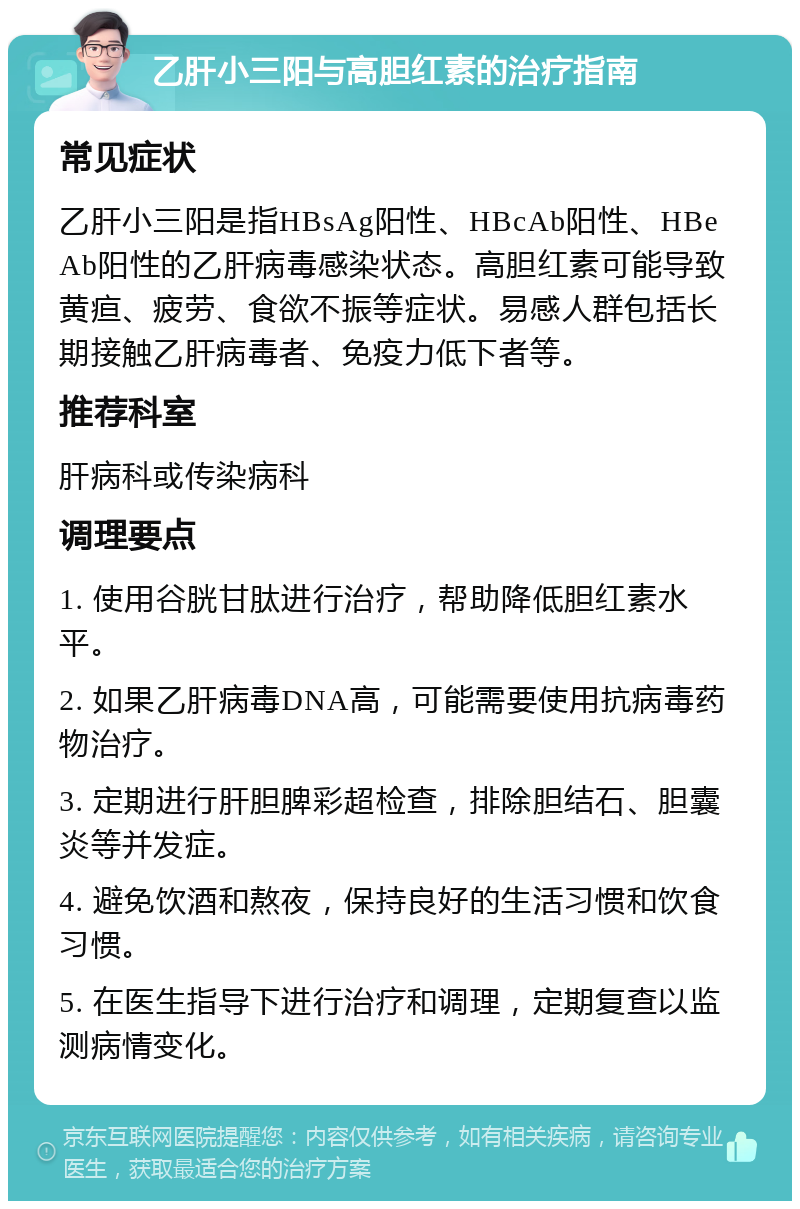 乙肝小三阳与高胆红素的治疗指南 常见症状 乙肝小三阳是指HBsAg阳性、HBcAb阳性、HBeAb阳性的乙肝病毒感染状态。高胆红素可能导致黄疸、疲劳、食欲不振等症状。易感人群包括长期接触乙肝病毒者、免疫力低下者等。 推荐科室 肝病科或传染病科 调理要点 1. 使用谷胱甘肽进行治疗，帮助降低胆红素水平。 2. 如果乙肝病毒DNA高，可能需要使用抗病毒药物治疗。 3. 定期进行肝胆脾彩超检查，排除胆结石、胆囊炎等并发症。 4. 避免饮酒和熬夜，保持良好的生活习惯和饮食习惯。 5. 在医生指导下进行治疗和调理，定期复查以监测病情变化。