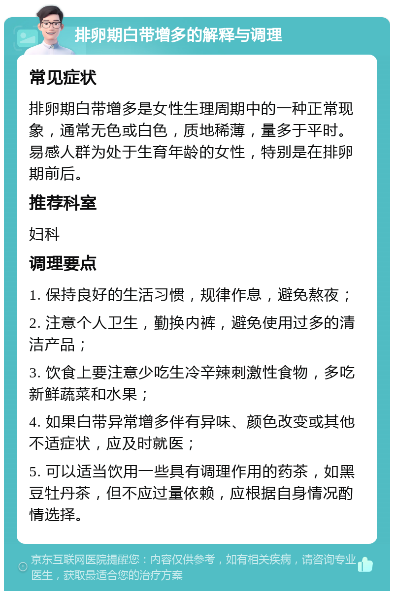 排卵期白带增多的解释与调理 常见症状 排卵期白带增多是女性生理周期中的一种正常现象，通常无色或白色，质地稀薄，量多于平时。易感人群为处于生育年龄的女性，特别是在排卵期前后。 推荐科室 妇科 调理要点 1. 保持良好的生活习惯，规律作息，避免熬夜； 2. 注意个人卫生，勤换内裤，避免使用过多的清洁产品； 3. 饮食上要注意少吃生冷辛辣刺激性食物，多吃新鲜蔬菜和水果； 4. 如果白带异常增多伴有异味、颜色改变或其他不适症状，应及时就医； 5. 可以适当饮用一些具有调理作用的药茶，如黑豆牡丹茶，但不应过量依赖，应根据自身情况酌情选择。