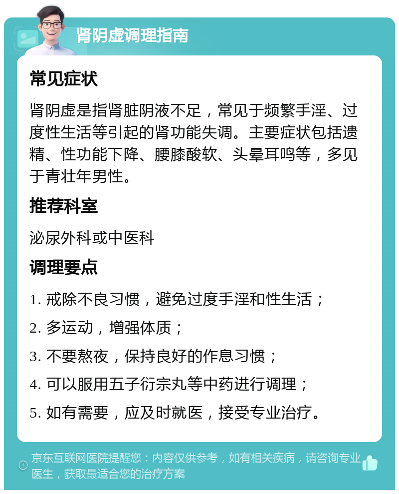 肾阴虚调理指南 常见症状 肾阴虚是指肾脏阴液不足，常见于频繁手淫、过度性生活等引起的肾功能失调。主要症状包括遗精、性功能下降、腰膝酸软、头晕耳鸣等，多见于青壮年男性。 推荐科室 泌尿外科或中医科 调理要点 1. 戒除不良习惯，避免过度手淫和性生活； 2. 多运动，增强体质； 3. 不要熬夜，保持良好的作息习惯； 4. 可以服用五子衍宗丸等中药进行调理； 5. 如有需要，应及时就医，接受专业治疗。