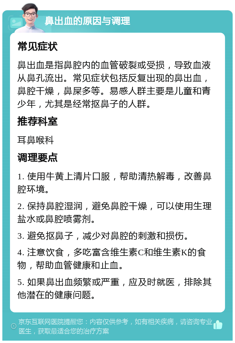 鼻出血的原因与调理 常见症状 鼻出血是指鼻腔内的血管破裂或受损，导致血液从鼻孔流出。常见症状包括反复出现的鼻出血，鼻腔干燥，鼻屎多等。易感人群主要是儿童和青少年，尤其是经常抠鼻子的人群。 推荐科室 耳鼻喉科 调理要点 1. 使用牛黄上清片口服，帮助清热解毒，改善鼻腔环境。 2. 保持鼻腔湿润，避免鼻腔干燥，可以使用生理盐水或鼻腔喷雾剂。 3. 避免抠鼻子，减少对鼻腔的刺激和损伤。 4. 注意饮食，多吃富含维生素C和维生素K的食物，帮助血管健康和止血。 5. 如果鼻出血频繁或严重，应及时就医，排除其他潜在的健康问题。