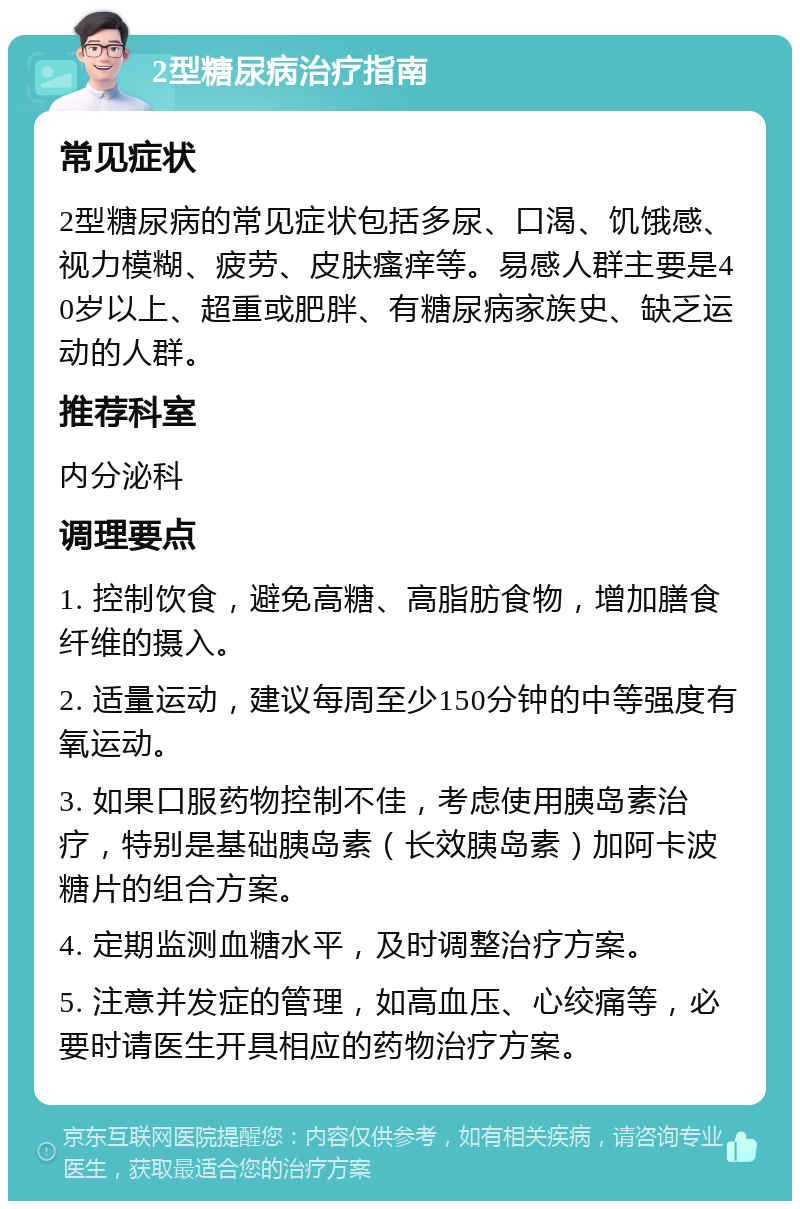 2型糖尿病治疗指南 常见症状 2型糖尿病的常见症状包括多尿、口渴、饥饿感、视力模糊、疲劳、皮肤瘙痒等。易感人群主要是40岁以上、超重或肥胖、有糖尿病家族史、缺乏运动的人群。 推荐科室 内分泌科 调理要点 1. 控制饮食，避免高糖、高脂肪食物，增加膳食纤维的摄入。 2. 适量运动，建议每周至少150分钟的中等强度有氧运动。 3. 如果口服药物控制不佳，考虑使用胰岛素治疗，特别是基础胰岛素（长效胰岛素）加阿卡波糖片的组合方案。 4. 定期监测血糖水平，及时调整治疗方案。 5. 注意并发症的管理，如高血压、心绞痛等，必要时请医生开具相应的药物治疗方案。