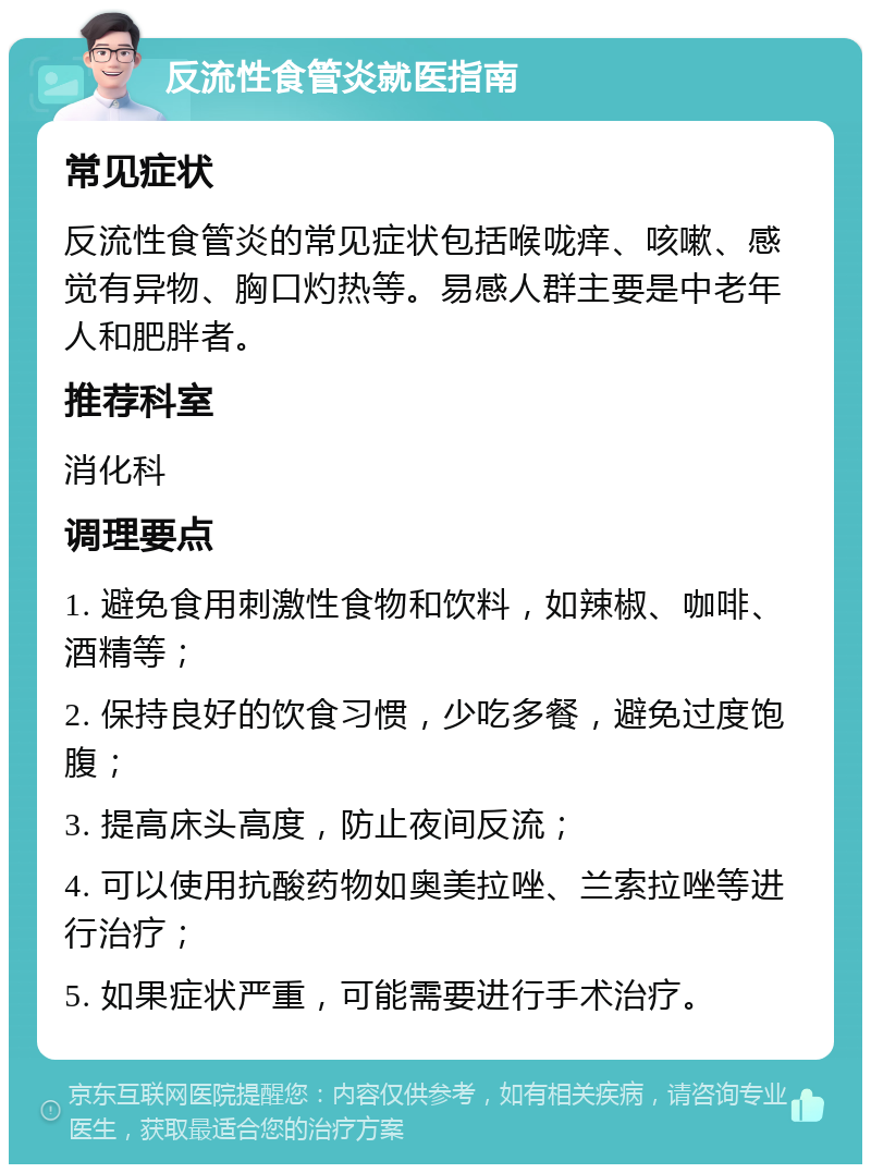 反流性食管炎就医指南 常见症状 反流性食管炎的常见症状包括喉咙痒、咳嗽、感觉有异物、胸口灼热等。易感人群主要是中老年人和肥胖者。 推荐科室 消化科 调理要点 1. 避免食用刺激性食物和饮料，如辣椒、咖啡、酒精等； 2. 保持良好的饮食习惯，少吃多餐，避免过度饱腹； 3. 提高床头高度，防止夜间反流； 4. 可以使用抗酸药物如奥美拉唑、兰索拉唑等进行治疗； 5. 如果症状严重，可能需要进行手术治疗。