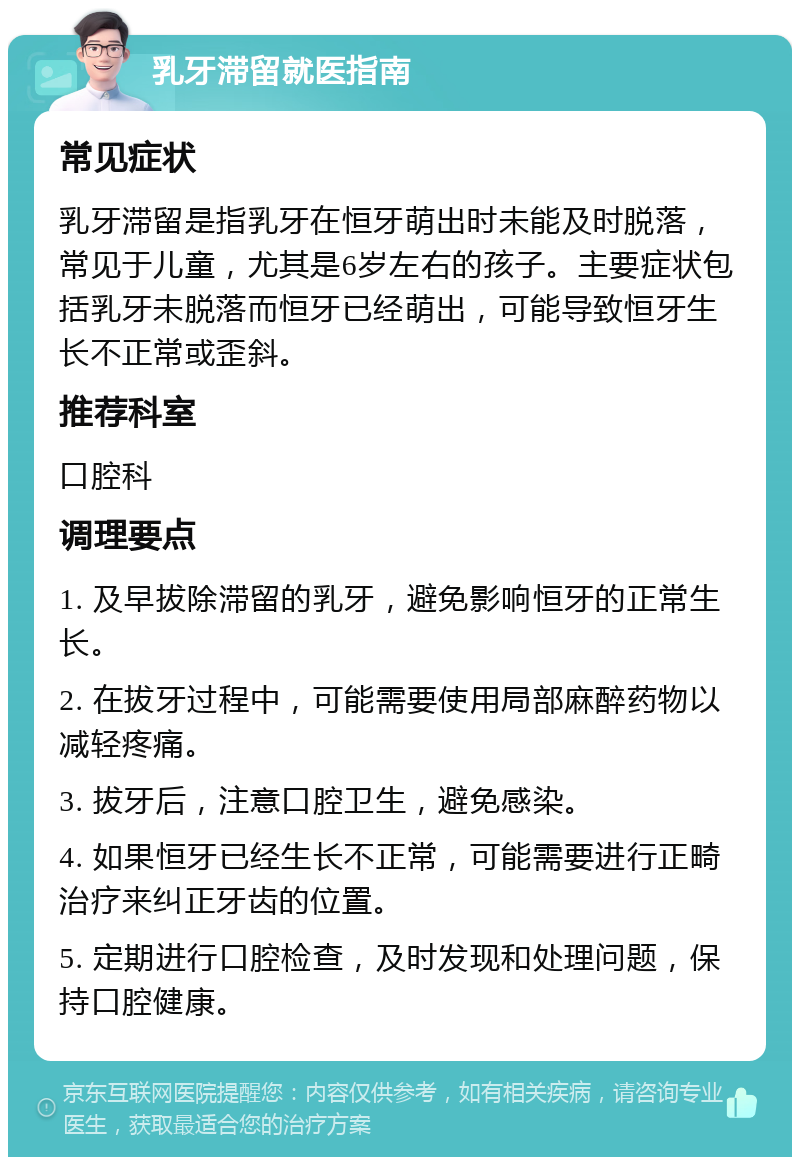 乳牙滞留就医指南 常见症状 乳牙滞留是指乳牙在恒牙萌出时未能及时脱落，常见于儿童，尤其是6岁左右的孩子。主要症状包括乳牙未脱落而恒牙已经萌出，可能导致恒牙生长不正常或歪斜。 推荐科室 口腔科 调理要点 1. 及早拔除滞留的乳牙，避免影响恒牙的正常生长。 2. 在拔牙过程中，可能需要使用局部麻醉药物以减轻疼痛。 3. 拔牙后，注意口腔卫生，避免感染。 4. 如果恒牙已经生长不正常，可能需要进行正畸治疗来纠正牙齿的位置。 5. 定期进行口腔检查，及时发现和处理问题，保持口腔健康。