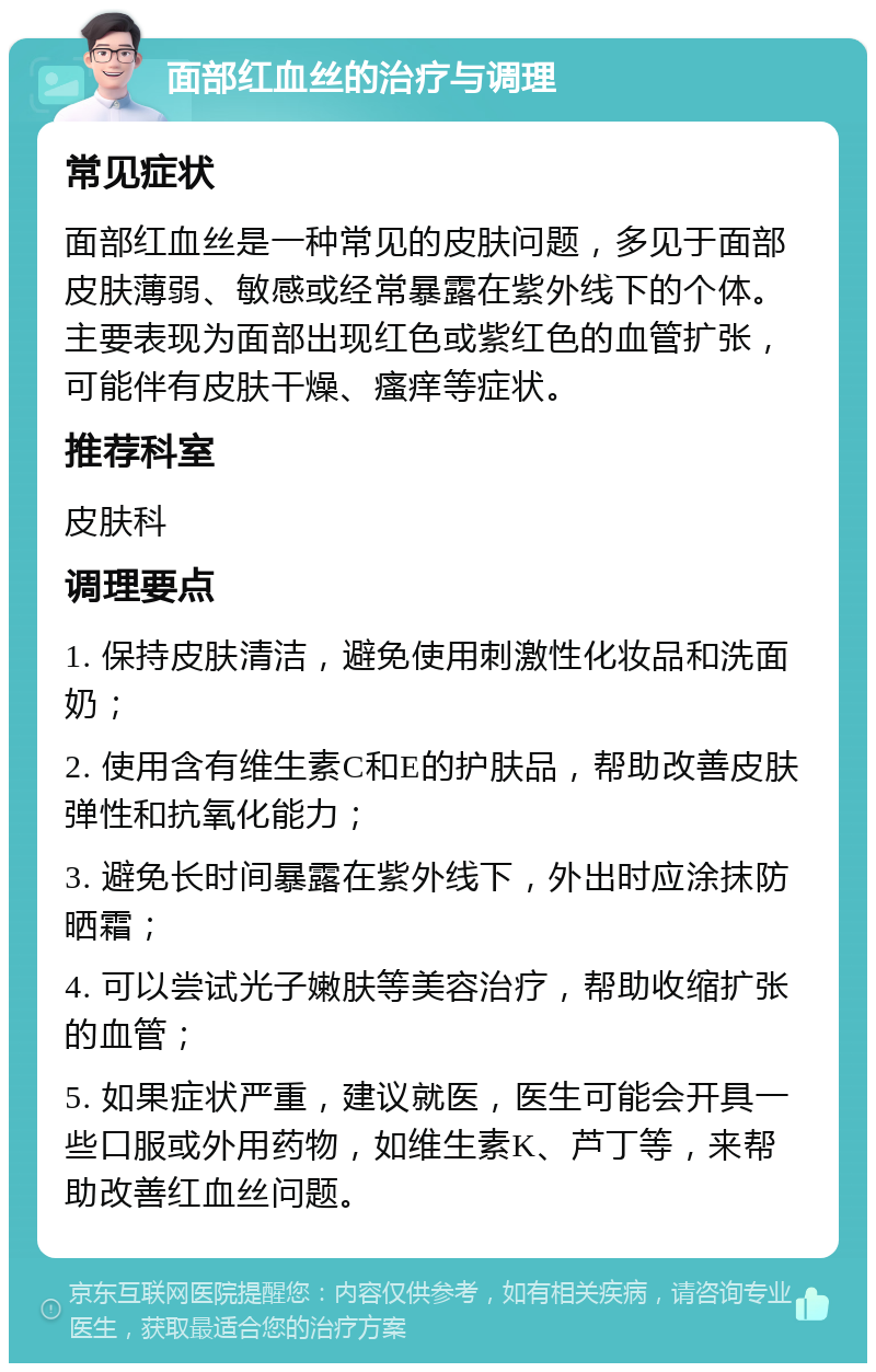 面部红血丝的治疗与调理 常见症状 面部红血丝是一种常见的皮肤问题，多见于面部皮肤薄弱、敏感或经常暴露在紫外线下的个体。主要表现为面部出现红色或紫红色的血管扩张，可能伴有皮肤干燥、瘙痒等症状。 推荐科室 皮肤科 调理要点 1. 保持皮肤清洁，避免使用刺激性化妆品和洗面奶； 2. 使用含有维生素C和E的护肤品，帮助改善皮肤弹性和抗氧化能力； 3. 避免长时间暴露在紫外线下，外出时应涂抹防晒霜； 4. 可以尝试光子嫩肤等美容治疗，帮助收缩扩张的血管； 5. 如果症状严重，建议就医，医生可能会开具一些口服或外用药物，如维生素K、芦丁等，来帮助改善红血丝问题。