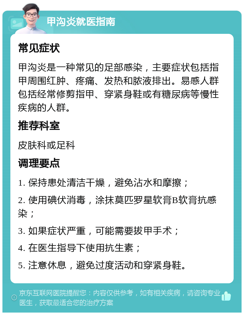 甲沟炎就医指南 常见症状 甲沟炎是一种常见的足部感染，主要症状包括指甲周围红肿、疼痛、发热和脓液排出。易感人群包括经常修剪指甲、穿紧身鞋或有糖尿病等慢性疾病的人群。 推荐科室 皮肤科或足科 调理要点 1. 保持患处清洁干燥，避免沾水和摩擦； 2. 使用碘伏消毒，涂抹莫匹罗星软膏B软膏抗感染； 3. 如果症状严重，可能需要拔甲手术； 4. 在医生指导下使用抗生素； 5. 注意休息，避免过度活动和穿紧身鞋。