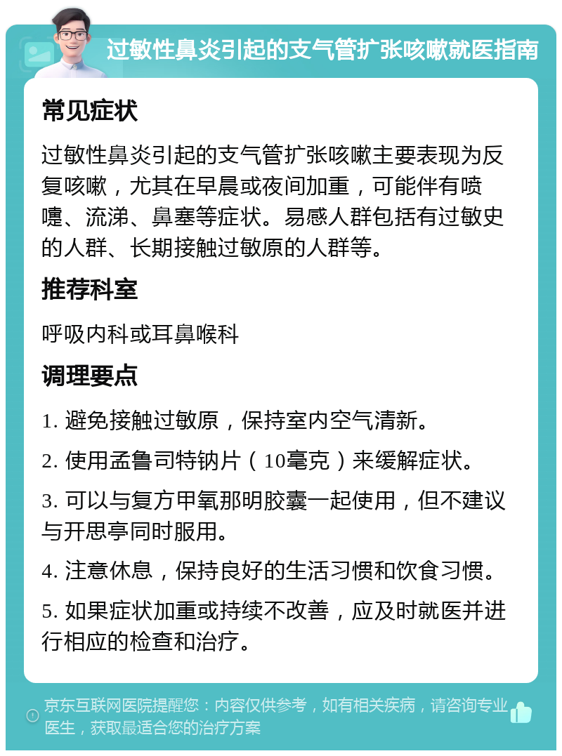 过敏性鼻炎引起的支气管扩张咳嗽就医指南 常见症状 过敏性鼻炎引起的支气管扩张咳嗽主要表现为反复咳嗽，尤其在早晨或夜间加重，可能伴有喷嚏、流涕、鼻塞等症状。易感人群包括有过敏史的人群、长期接触过敏原的人群等。 推荐科室 呼吸内科或耳鼻喉科 调理要点 1. 避免接触过敏原，保持室内空气清新。 2. 使用孟鲁司特钠片（10毫克）来缓解症状。 3. 可以与复方甲氧那明胶囊一起使用，但不建议与开思亭同时服用。 4. 注意休息，保持良好的生活习惯和饮食习惯。 5. 如果症状加重或持续不改善，应及时就医并进行相应的检查和治疗。