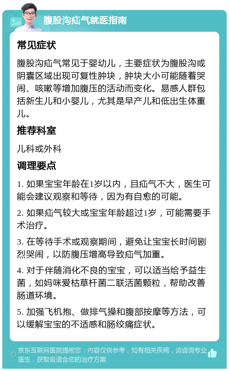 腹股沟疝气就医指南 常见症状 腹股沟疝气常见于婴幼儿，主要症状为腹股沟或阴囊区域出现可复性肿块，肿块大小可能随着哭闹、咳嗽等增加腹压的活动而变化。易感人群包括新生儿和小婴儿，尤其是早产儿和低出生体重儿。 推荐科室 儿科或外科 调理要点 1. 如果宝宝年龄在1岁以内，且疝气不大，医生可能会建议观察和等待，因为有自愈的可能。 2. 如果疝气较大或宝宝年龄超过1岁，可能需要手术治疗。 3. 在等待手术或观察期间，避免让宝宝长时间剧烈哭闹，以防腹压增高导致疝气加重。 4. 对于伴随消化不良的宝宝，可以适当给予益生菌，如妈咪爱枯草杆菌二联活菌颗粒，帮助改善肠道环境。 5. 加强飞机抱、做排气操和腹部按摩等方法，可以缓解宝宝的不适感和肠绞痛症状。