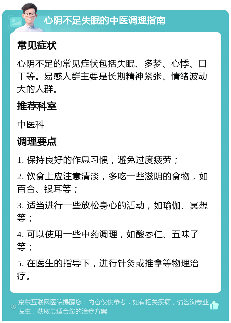 心阴不足失眠的中医调理指南 常见症状 心阴不足的常见症状包括失眠、多梦、心悸、口干等。易感人群主要是长期精神紧张、情绪波动大的人群。 推荐科室 中医科 调理要点 1. 保持良好的作息习惯，避免过度疲劳； 2. 饮食上应注意清淡，多吃一些滋阴的食物，如百合、银耳等； 3. 适当进行一些放松身心的活动，如瑜伽、冥想等； 4. 可以使用一些中药调理，如酸枣仁、五味子等； 5. 在医生的指导下，进行针灸或推拿等物理治疗。