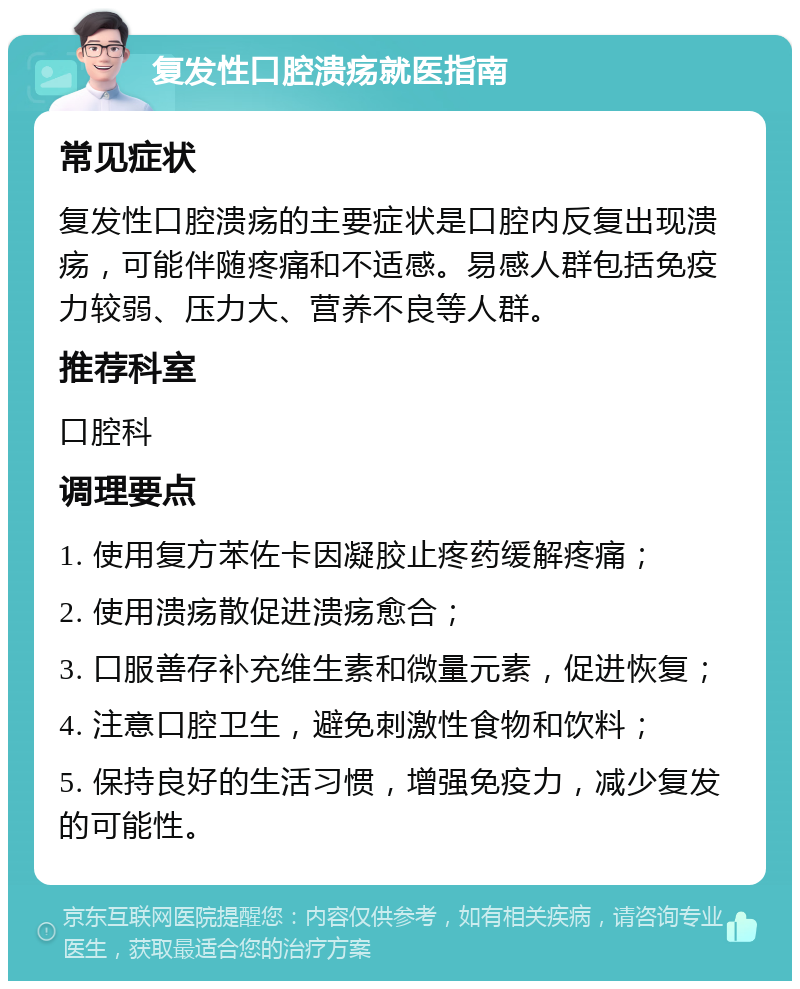 复发性口腔溃疡就医指南 常见症状 复发性口腔溃疡的主要症状是口腔内反复出现溃疡，可能伴随疼痛和不适感。易感人群包括免疫力较弱、压力大、营养不良等人群。 推荐科室 口腔科 调理要点 1. 使用复方苯佐卡因凝胶止疼药缓解疼痛； 2. 使用溃疡散促进溃疡愈合； 3. 口服善存补充维生素和微量元素，促进恢复； 4. 注意口腔卫生，避免刺激性食物和饮料； 5. 保持良好的生活习惯，增强免疫力，减少复发的可能性。